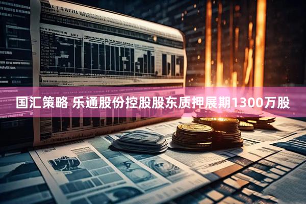 国汇策略 乐通股份控股股东质押展期1300万股