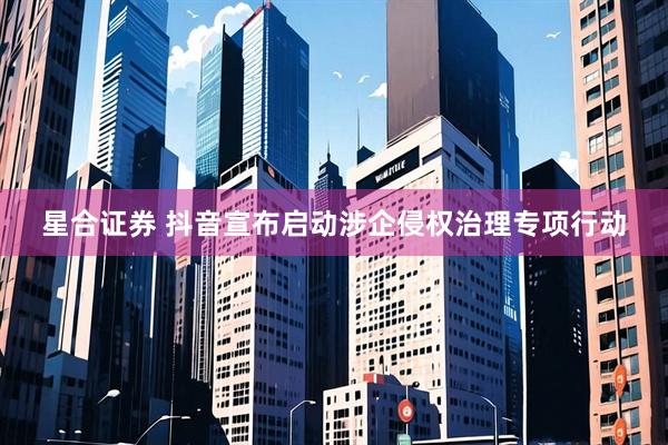 星合证券 抖音宣布启动涉企侵权治理专项行动