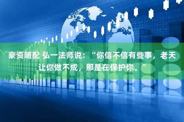 豪资随配 弘一法师说：“你信不信有些事，老天让你做不成，那是在保护你。”