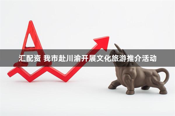 汇配资 我市赴川渝开展文化旅游推介活动