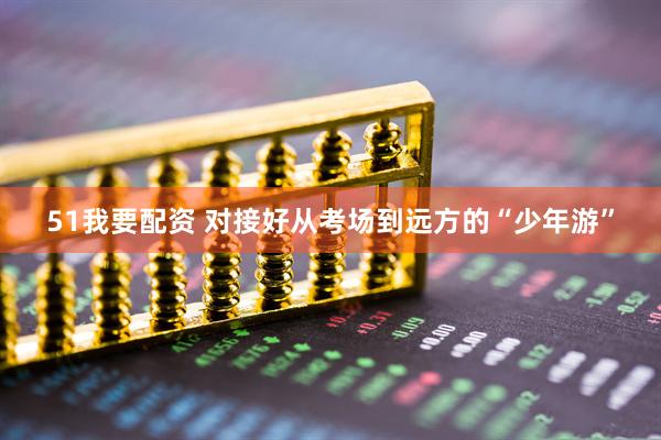 51我要配资 对接好从考场到远方的“少年游”