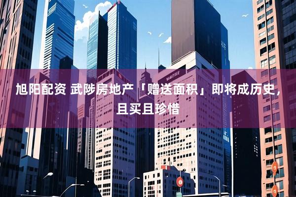 旭阳配资 武陟房地产「赠送面积」即将成历史，且买且珍惜