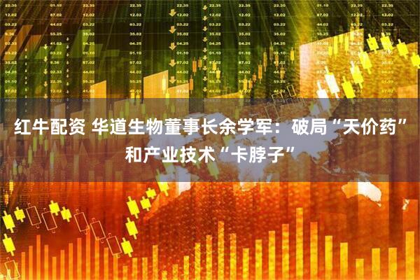 红牛配资 华道生物董事长余学军：破局“天价药”和产业技术“卡脖子”