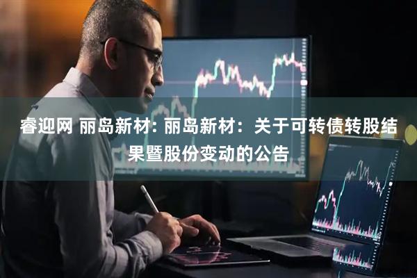 睿迎网 丽岛新材: 丽岛新材：关于可转债转股结果暨股份变动的公告