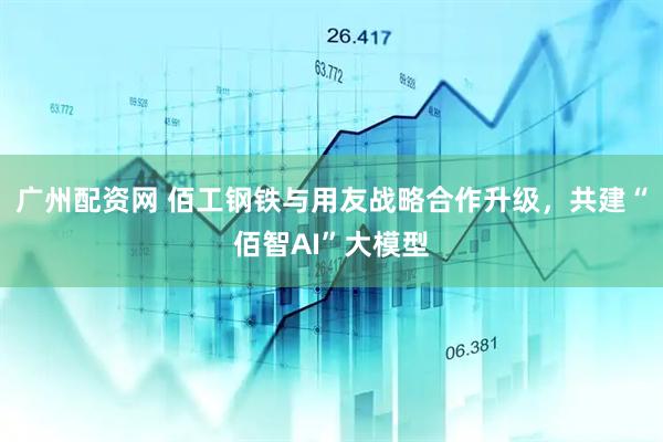 广州配资网 佰工钢铁与用友战略合作升级，共建“佰智AI”大模型