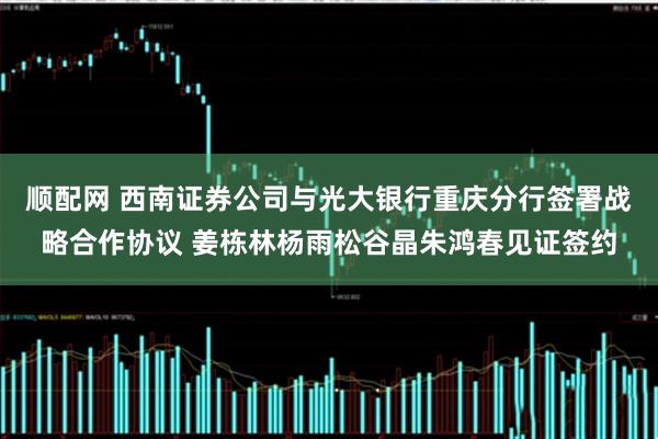 顺配网 西南证券公司与光大银行重庆分行签署战略合作协议 姜栋林杨雨松谷晶朱鸿春见证签约