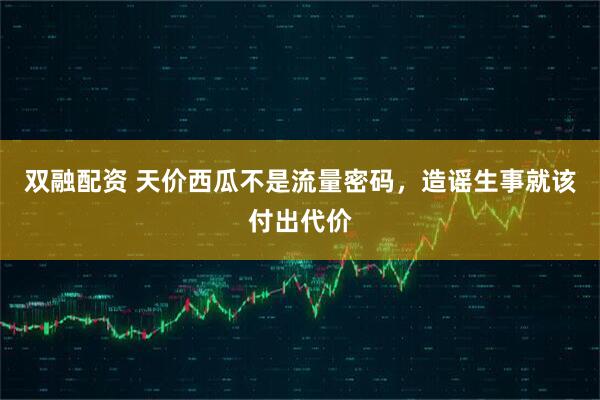 双融配资 天价西瓜不是流量密码，造谣生事就该付出代价
