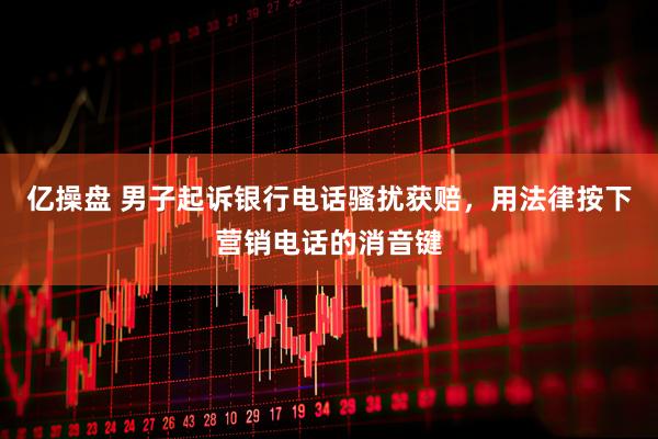 亿操盘 男子起诉银行电话骚扰获赔，用法律按下营销电话的消音键