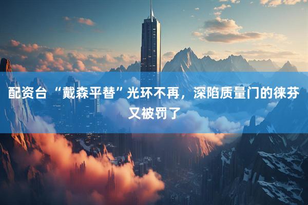配资台 “戴森平替”光环不再，深陷质量门的徕芬又被罚了