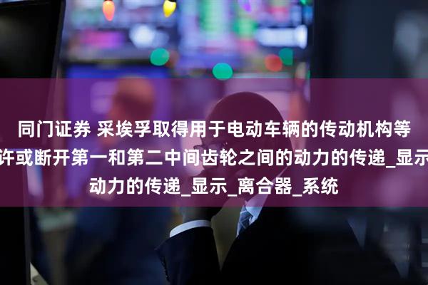 同门证券 采埃孚取得用于电动车辆的传动机构等相关专利，允许或断开第一和第二中间齿轮之间的动力的传递_显示_离合器_系统