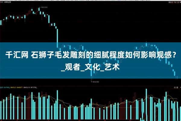 千汇网 石狮子毛发雕刻的细腻程度如何影响观感？_观者_文化_艺术