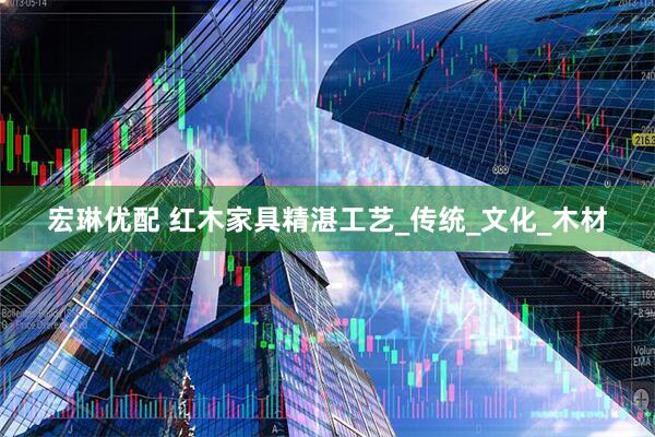 宏琳优配 红木家具精湛工艺_传统_文化_木材