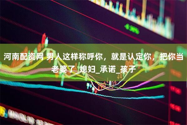 河南配资网 男人这样称呼你，就是认定你，把你当老婆了_媳妇_承诺_孩子
