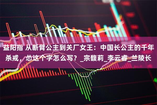 益阳指 从断臂公主到关厂女王：中国长公主的千年杀戒，怂这个字怎么写？_宗馥莉_李云睿_兰陵长