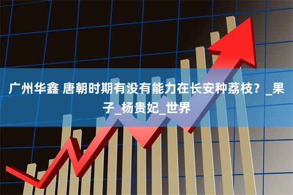 广州华鑫 唐朝时期有没有能力在长安种荔枝？_果子_杨贵妃_世界