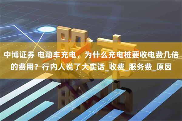 中博证券 电动车充电，为什么充电桩要收电费几倍的费用？行内人说了大实话_收费_服务费_原因