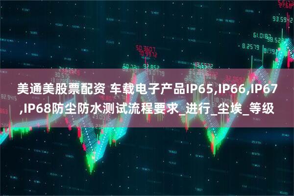 美通美股票配资 车载电子产品IP65,IP66,IP67,IP68防尘防水测试流程要求_进行_尘埃_等级