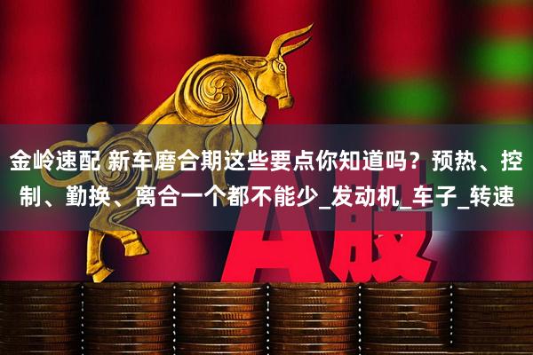 金岭速配 新车磨合期这些要点你知道吗？预热、控制、勤换、离合一个都不能少_发动机_车子_转速