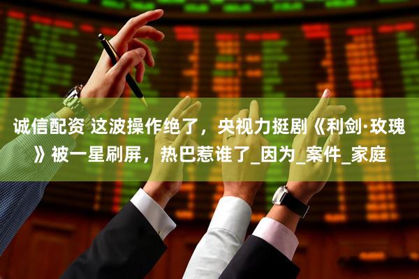 诚信配资 这波操作绝了，央视力挺剧《利剑·玫瑰》被一星刷屏，热巴惹谁了_因为_案件_家庭
