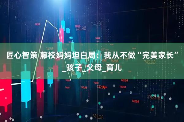 匠心智策 藤校妈妈坦白局：我从不做“完美家长”_孩子_父母_育儿