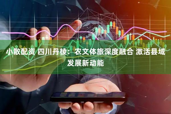 小散配资 四川丹棱：农文体旅深度融合 激活县域发展新动能