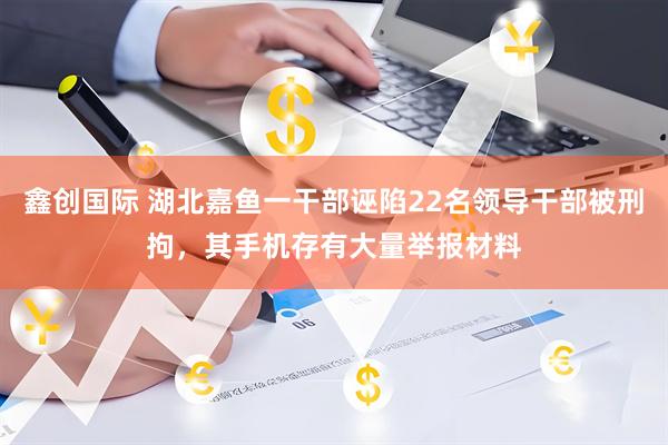 鑫创国际 湖北嘉鱼一干部诬陷22名领导干部被刑拘，其手机存有大量举报材料