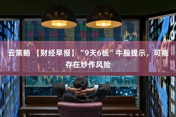 云策略 【财经早报】“9天6板”牛股提示，可能存在炒作风险
