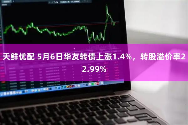 天鲜优配 5月6日华友转债上涨1.4%，转股溢价率22.99%