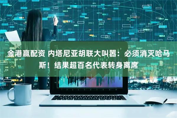 金港赢配资 内塔尼亚胡联大叫嚣：必须消灭哈马斯！结果超百名代表转身离席