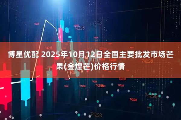 博星优配 2025年10月12日全国主要批发市场芒果(金煌芒)价格行情