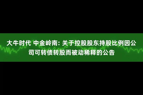 大牛时代 中金岭南: 关于控股股东持股比例因公司可转债转股而被动稀释的公告