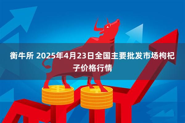 衡牛所 2025年4月23日全国主要批发市场枸杞子价格行情