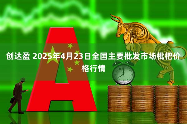 创达盈 2025年4月23日全国主要批发市场枇杷价格行情